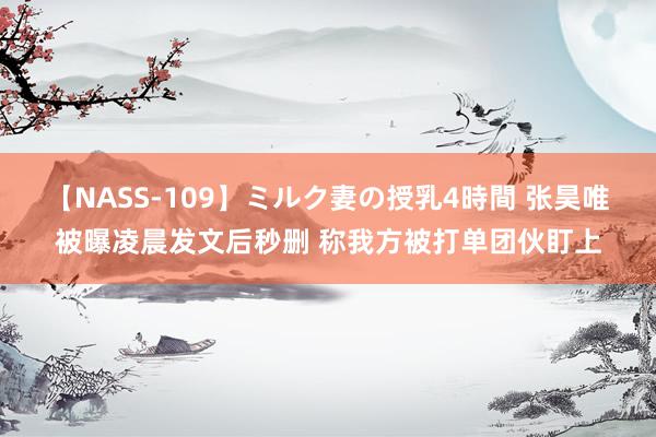 【NASS-109】ミルク妻の授乳4時間 张昊唯被曝凌晨发文后秒删 称我方被打单团伙盯上