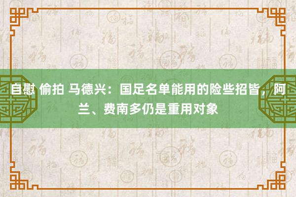 自慰 偷拍 马德兴：国足名单能用的险些招皆，阿兰、费南多仍是重用对象