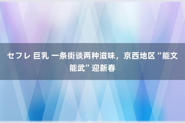 セフレ 巨乳 一条街谈两种滋味，京西地区“能文能武”迎新春