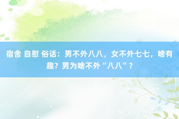 宿舍 自慰 俗话：男不外八八，女不外七七，啥有趣？男为啥不外“八八”？