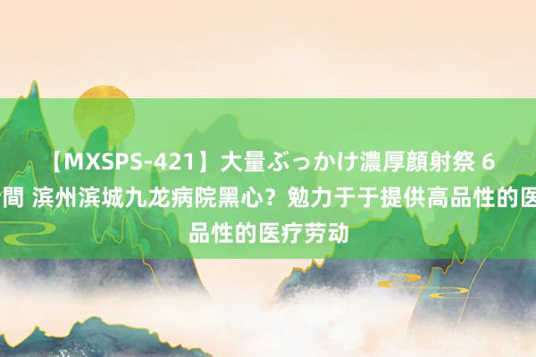 【MXSPS-421】大量ぶっかけ濃厚顔射祭 60人5時間 滨州滨城九龙病院黑心？勉力于于提供高品性的医疗劳动