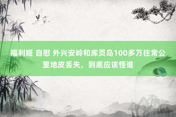 福利姬 自慰 外兴安岭和库页岛100多万往常公里地皮丢失，到底应该怪谁