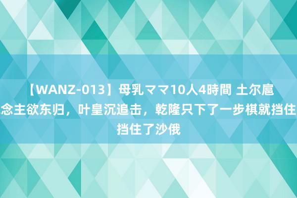 【WANZ-013】母乳ママ10人4時間 土尔扈特东说念主欲东归，叶皇沉追击，乾隆只下了一步棋就挡住了沙俄