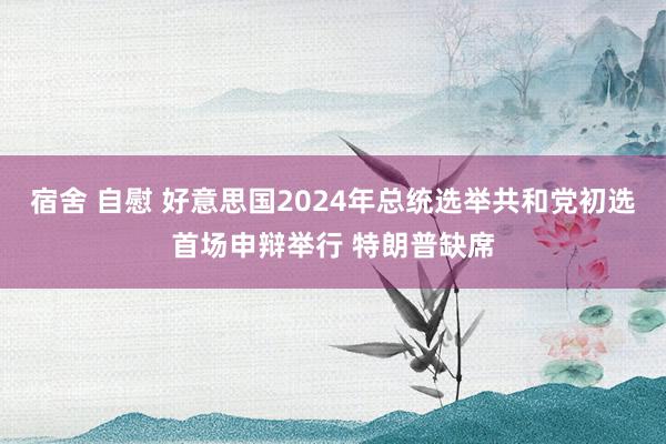 宿舍 自慰 好意思国2024年总统选举共和党初选首场申辩举行 特朗普缺席