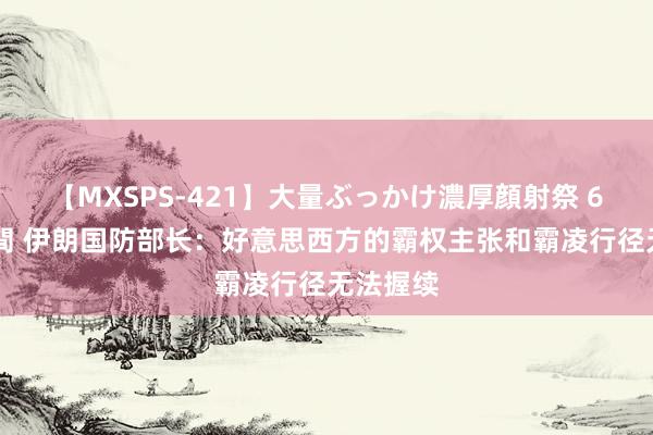 【MXSPS-421】大量ぶっかけ濃厚顔射祭 60人5時間 伊朗国防部长：好意思西方的霸权主张和霸凌行径无法握续