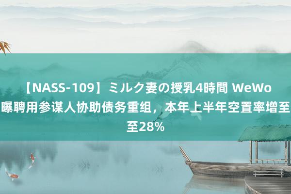 【NASS-109】ミルク妻の授乳4時間 WeWork被曝聘用参谋人协助债务重组，本年上半年空置率增至28%