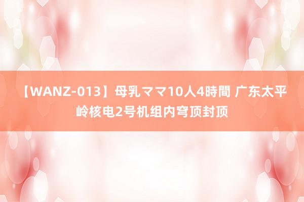 【WANZ-013】母乳ママ10人4時間 广东太平岭核电2号机组内穹顶封顶