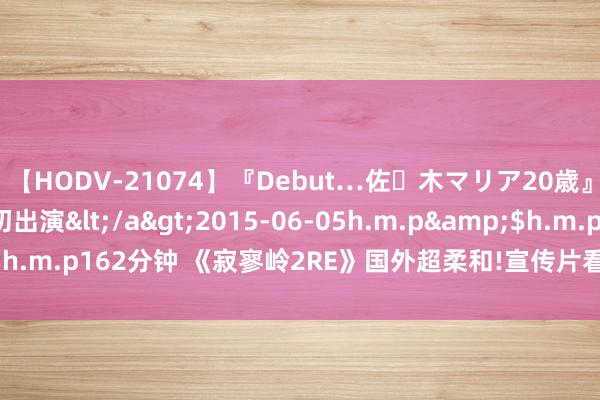 【HODV-21074】『Debut…佐々木マリア20歳』 現役女子大生AV初出演</a>2015-06-05h.m.p&$h.m.p162分钟 《寂寥岭2RE》国外超柔和!宣传片看量朝上日本近20倍