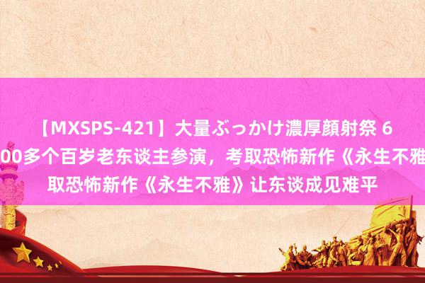 【MXSPS-421】大量ぶっかけ濃厚顔射祭 60人5時間 炸裂！100多个百岁老东谈主参演，考取恐怖新作《永生不雅》让东谈成见难平