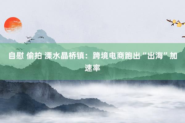 自慰 偷拍 溧水晶桥镇：跨境电商跑出“出海”加速率