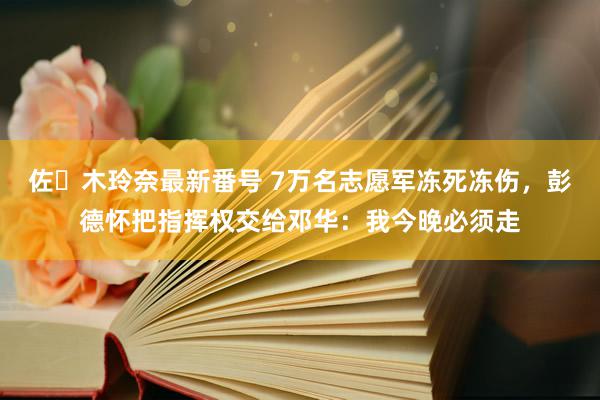 佐々木玲奈最新番号 7万名志愿军冻死冻伤，彭德怀把指挥权交给邓华：我今晚必须走