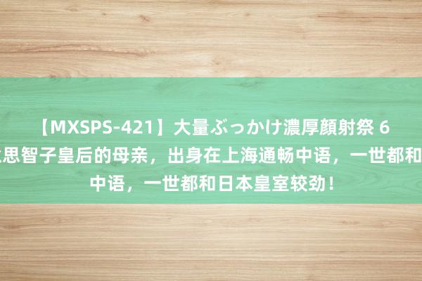 【MXSPS-421】大量ぶっかけ濃厚顔射祭 60人5時間 好意思智子皇后的母亲，出身在上海通畅中语，一世都和日本皇室较劲！