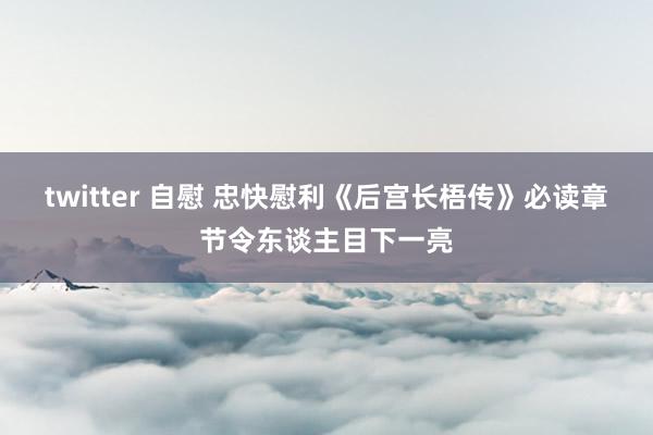 twitter 自慰 忠快慰利《后宫长梧传》必读章节令东谈主目下一亮