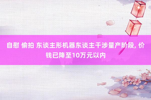 自慰 偷拍 东谈主形机器东谈主干涉量产阶段, 价钱已降至10万元以内