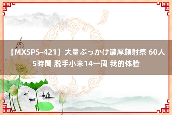 【MXSPS-421】大量ぶっかけ濃厚顔射祭 60人5時間 脱手小米14一周 我的体验