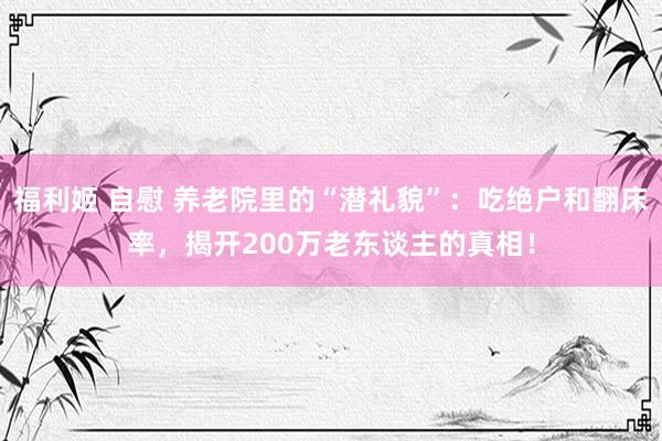 福利姬 自慰 养老院里的“潜礼貌”：吃绝户和翻床率，揭开200万老东谈主的真相！