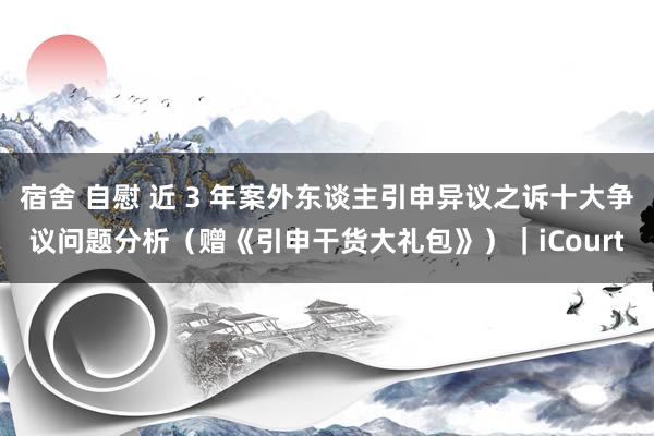 宿舍 自慰 近 3 年案外东谈主引申异议之诉十大争议问题分析（赠《引申干货大礼包》）｜iCourt