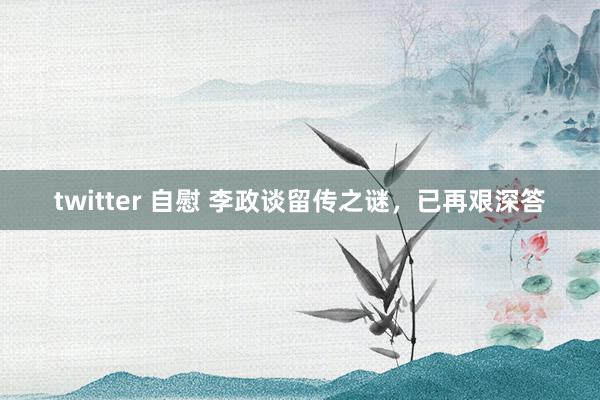 twitter 自慰 李政谈留传之谜，已再艰深答