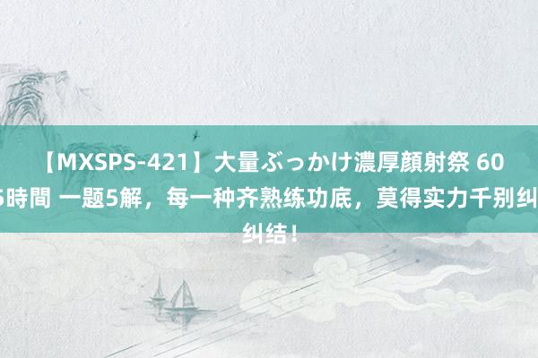 【MXSPS-421】大量ぶっかけ濃厚顔射祭 60人5時間 一题5解，每一种齐熟练功底，莫得实力千别纠结！