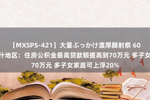 【MXSPS-421】大量ぶっかけ濃厚顔射祭 60人5時間 新疆喀什地区：住房公积金最高贷款额提高到70万元 多子女家庭可上浮20%