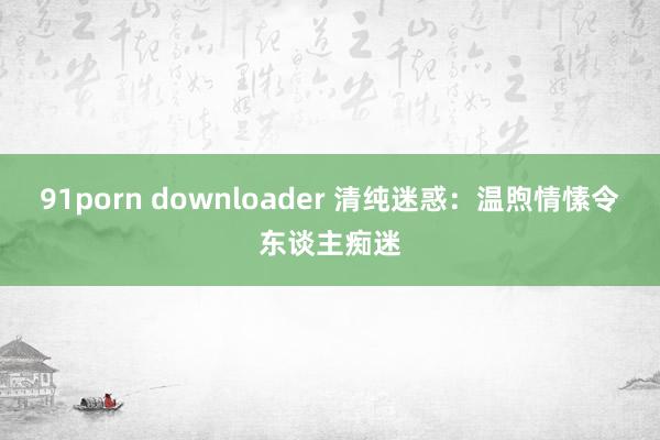 91porn downloader 清纯迷惑：温煦情愫令东谈主痴迷