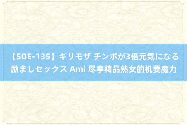 【SOE-135】ギリモザ チンポが3倍元気になる励ましセックス Ami 尽享精品熟女的机要魔力