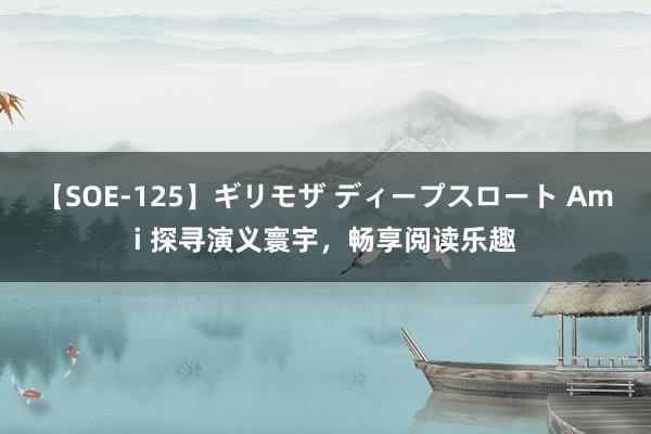 【SOE-125】ギリモザ ディープスロート Ami 探寻演义寰宇，畅享阅读乐趣