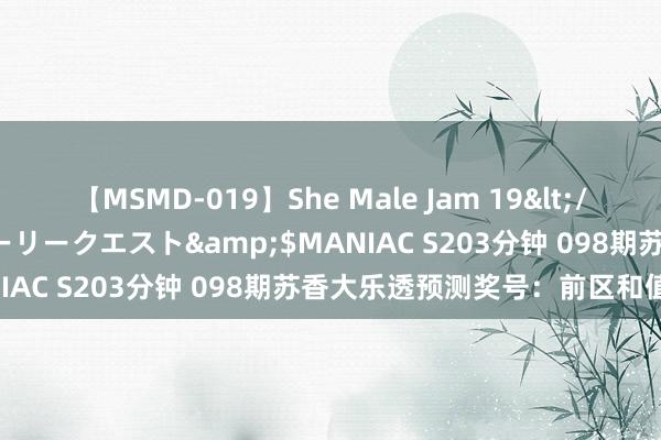 【MSMD-019】She Male Jam 19</a>2008-08-04グローリークエスト&$MANIAC S203分钟 098期苏香大乐透预测奖号：前区和值推选