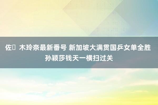 佐々木玲奈最新番号 新加坡大满贯国乒女单全胜 孙颖莎钱天一横扫过关