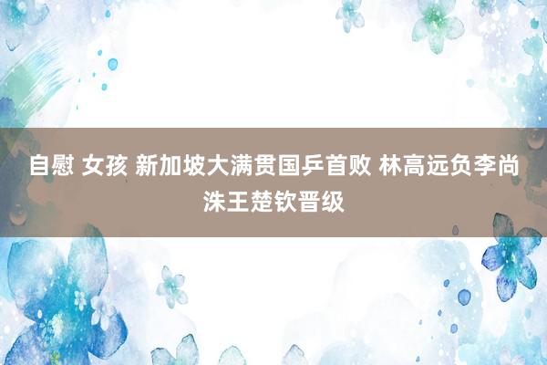 自慰 女孩 新加坡大满贯国乒首败 林高远负李尚洙王楚钦晋级