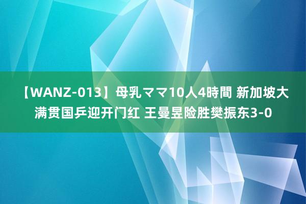 【WANZ-013】母乳ママ10人4時間 新加坡大满贯国乒迎开门红 王曼昱险胜樊振东3-0