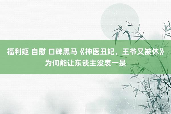 福利姬 自慰 口碑黑马《神医丑妃，王爷又被休》为何能让东谈主没衷一是