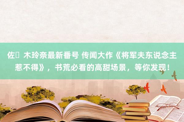 佐々木玲奈最新番号 传闻大作《将军夫东说念主惹不得》，书荒必看的高甜场景，等你发现！