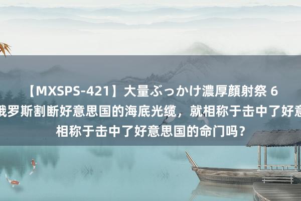 【MXSPS-421】大量ぶっかけ濃厚顔射祭 60人5時間 一朝俄罗斯割断好意思国的海底光缆，就相称于击中了好意思国的命门吗？