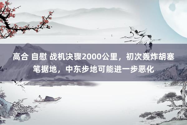 高合 自慰 战机决骤2000公里，初次轰炸胡塞笔据地，中东步地可能进一步恶化