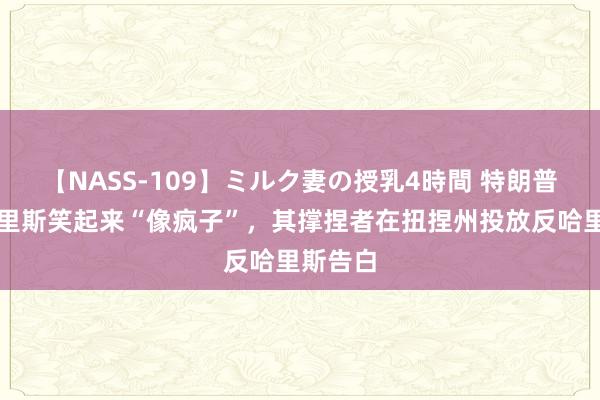 【NASS-109】ミルク妻の授乳4時間 特朗普袭击哈里斯笑起来“像疯子”，其撑捏者在扭捏州投放反哈里斯告白