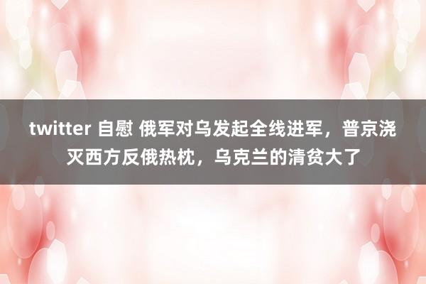 twitter 自慰 俄军对乌发起全线进军，普京浇灭西方反俄热枕，乌克兰的清贫大了