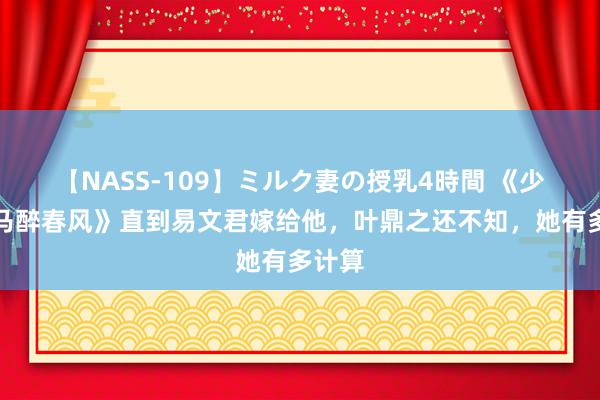 【NASS-109】ミルク妻の授乳4時間 《少年白马醉春风》直到易文君嫁给他，叶鼎之还不知，她有多计算