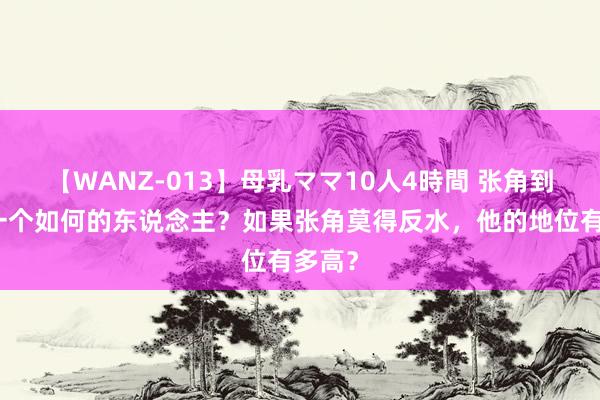 【WANZ-013】母乳ママ10人4時間 张角到底是一个如何的东说念主？如果张角莫得反水，他的地位有多高？