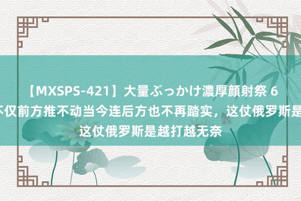 【MXSPS-421】大量ぶっかけ濃厚顔射祭 60人5時間 不仅前方推不动当今连后方也不再踏实，这仗俄罗斯是越打越无奈