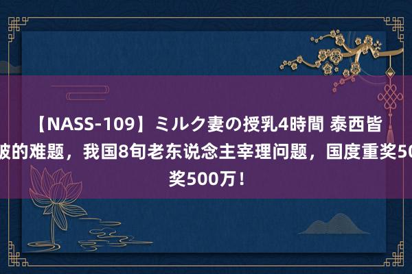 【NASS-109】ミルク妻の授乳4時間 泰西皆未攻破的难题，我国8旬老东说念主宰理问题，国度重奖500万！