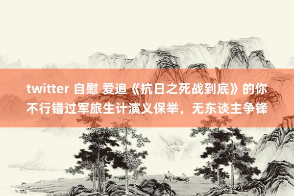 twitter 自慰 爱追《抗日之死战到底》的你不行错过军旅生计演义保举，无东谈主争锋