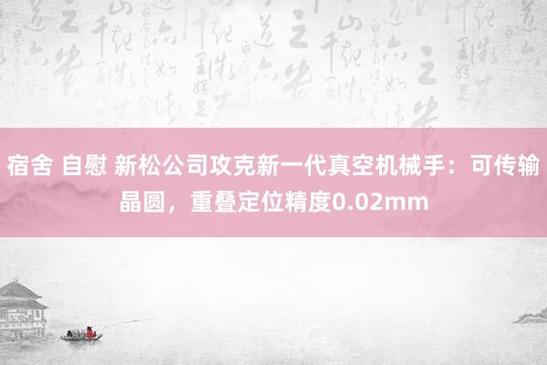 宿舍 自慰 新松公司攻克新一代真空机械手：可传输晶圆，重叠定位精度0.02mm