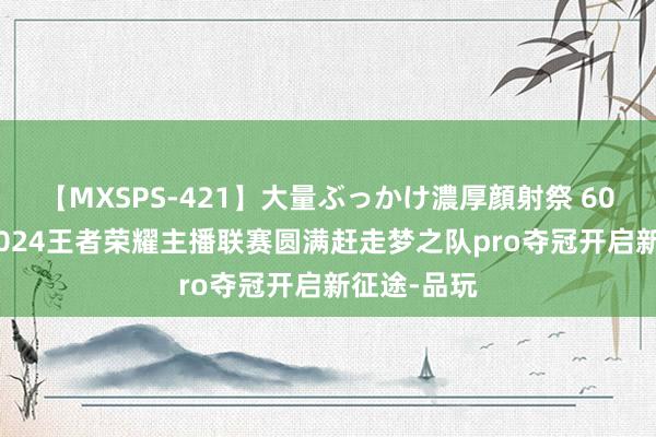 【MXSPS-421】大量ぶっかけ濃厚顔射祭 60人5時間 2024王者荣耀主播联赛圆满赶走梦之队pro夺冠开启新征途-品玩