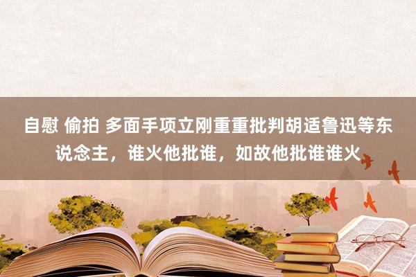 自慰 偷拍 多面手项立刚重重批判胡适鲁迅等东说念主，谁火他批谁，如故他批谁谁火