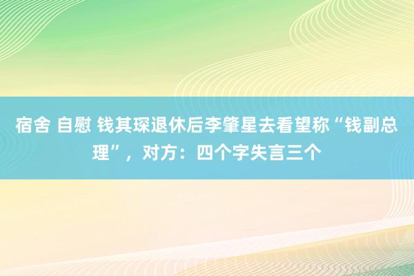 宿舍 自慰 钱其琛退休后李肇星去看望称“钱副总理”，对方：四个字失言三个