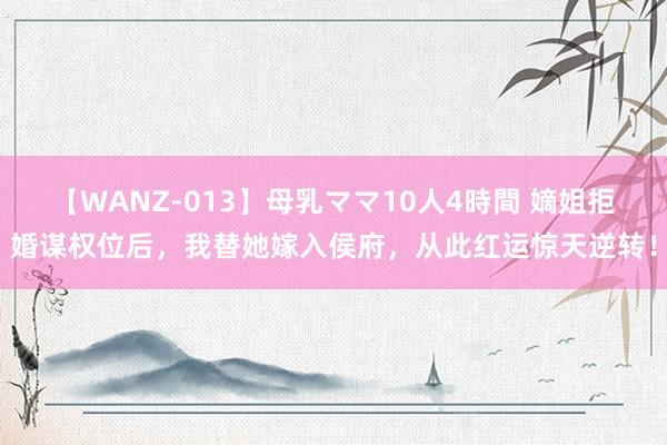 【WANZ-013】母乳ママ10人4時間 嫡姐拒婚谋权位后，我替她嫁入侯府，从此红运惊天逆转！