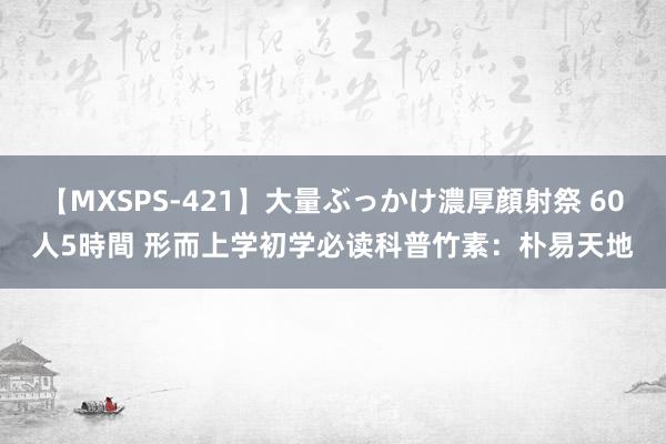 【MXSPS-421】大量ぶっかけ濃厚顔射祭 60人5時間 形而上学初学必读科普竹素：朴易天地