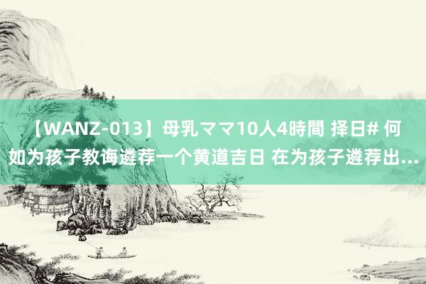 【WANZ-013】母乳ママ10人4時間 择日# 何如为孩子教诲遴荐一个黄道吉日 在为孩子遴荐出...