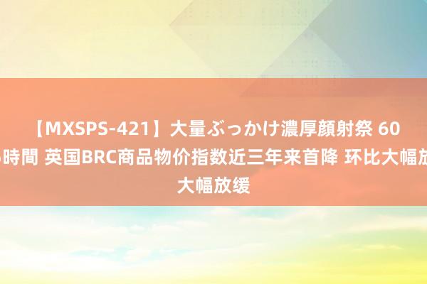 【MXSPS-421】大量ぶっかけ濃厚顔射祭 60人5時間 英国BRC商品物价指数近三年来首降 环比大幅放缓